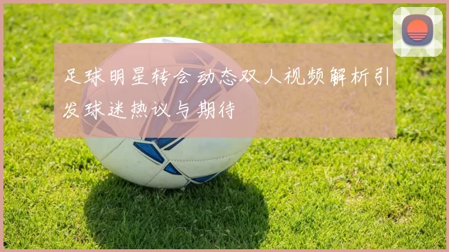 足球明星转会动态双人视频解析引发球迷热议与期待