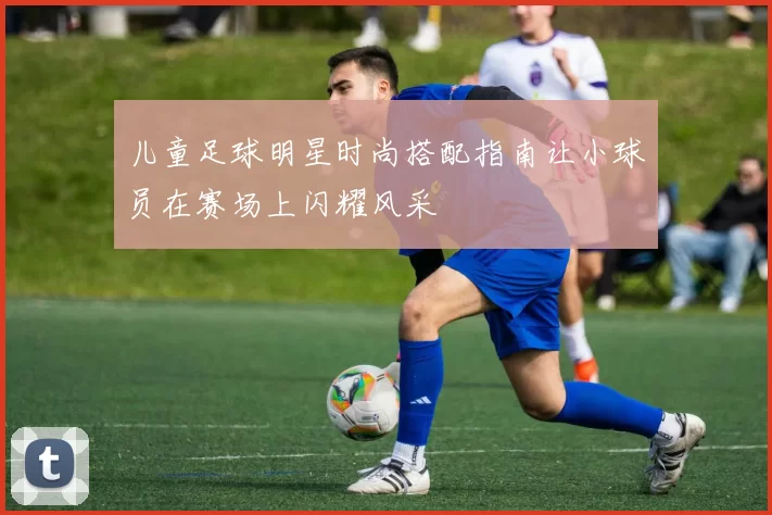 儿童足球明星时尚搭配指南让小球员在赛场上闪耀风采