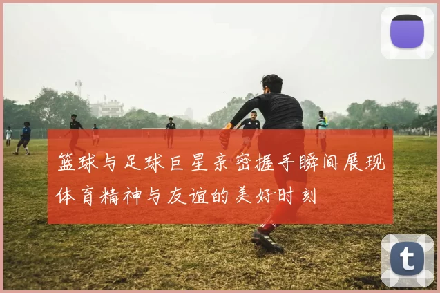 篮球与足球巨星亲密握手瞬间展现体育精神与友谊的美好时刻