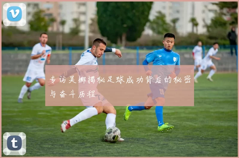 专访吴娜揭秘足球成功背后的秘密与奋斗历程