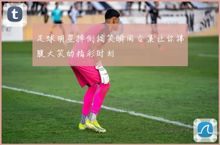 足球明星摔倒搞笑瞬间合集让你捧腹大笑的精彩时刻