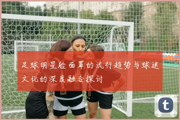 足球明星脸面罩的流行趋势与球迷文化的深度融合探讨
