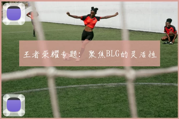 王者荣耀专题：聚焦BLG的灵活性