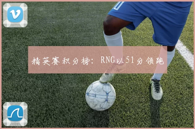 精英赛积分榜：RNG以51分领跑