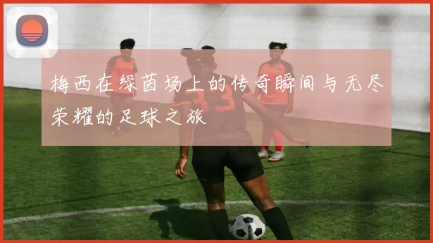 梅西在绿茵场上的传奇瞬间与无尽荣耀的足球之旅