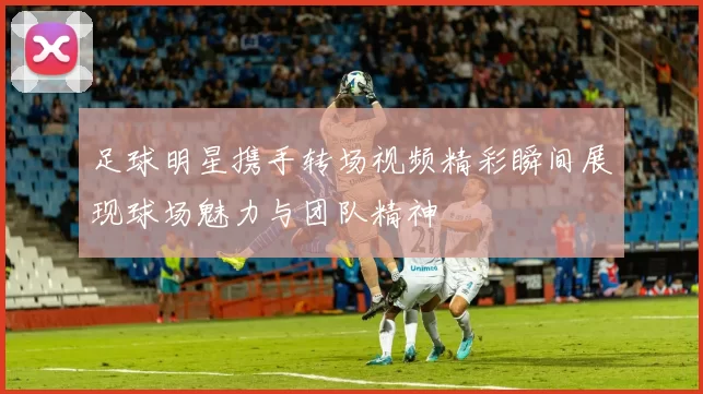 足球明星携手转场视频精彩瞬间展现球场魅力与团队精神